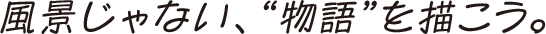 風景じゃない、“物語”を描こう。